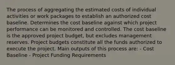 The process of aggregating the estimated costs of individual activities or work packages to establish an authorized cost baseline. Determines the cost baseline against which project performance can be monitored and controlled. The cost baseline is the approved project budget, but excludes management reserves. Project budgets constitute all the funds authorized to execute the project. Main outputs of this process are: - Cost Baseline - Project Funding Requirements