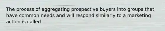 The process of aggregating prospective buyers into groups that have common needs and will respond similarly to a marketing action is called