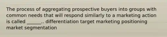 The process of aggregating prospective buyers into groups with common needs that will respond similarly to a marketing action is called ______.. differentiation target marketing positioning market segmentation