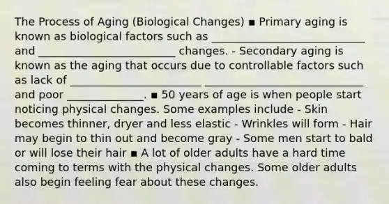 The Process of Aging (Biological Changes) ▪ Primary aging is known as biological factors such as ____________________________ and _________________________ changes. - Secondary aging is known as the aging that occurs due to controllable factors such as lack of ________________________ _____________________________ and poor ______________. ▪ 50 years of age is when people start noticing physical changes. Some examples include - Skin becomes thinner, dryer and less elastic - Wrinkles will form - Hair may begin to thin out and become gray - Some men start to bald or will lose their hair ▪ A lot of older adults have a hard time coming to terms with the physical changes. Some older adults also begin feeling fear about these changes.