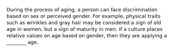 During the process of aging, a person can face discrimination based on sex or perceived gender. For example, physical traits such as wrinkles and gray hair may be considered a sign of old age in women, but a sign of maturity in men. If a culture places relative values on age based on gender, then they are applying a ________ age.