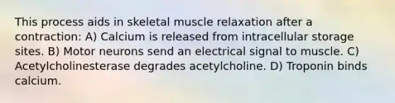 This process aids in skeletal muscle relaxation after a contraction: A) Calcium is released from intracellular storage sites. B) Motor neurons send an electrical signal to muscle. C) Acetylcholinesterase degrades acetylcholine. D) Troponin binds calcium.