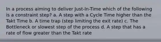 In a process aiming to deliver Just-In-Time which of the following is a constraint step? a. A step with a Cycle Time higher than the Takt Time b. A time trap (step limiting the exit rate) c. The Bottleneck or slowest step of the process d. A step that has a rate of flow greater than the Takt rate