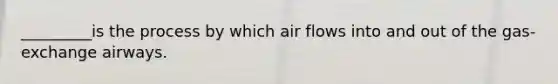 _________is the process by which air flows into and out of the gas-exchange airways.