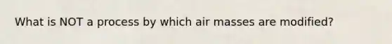 What is NOT a process by which air masses are modified?