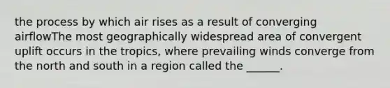 the process by which air rises as a result of converging airflowThe most geographically widespread area of convergent uplift occurs in the tropics, where prevailing winds converge from the north and south in a region called the ______.