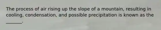 The process of air rising up the slope of a mountain, resulting in cooling, condensation, and possible precipitation is known as the _______.