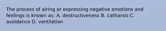 The process of airing or expressing negative emotions and feelings is known as: A. destructiveness B. catharsis C. avoidance D. ventilation