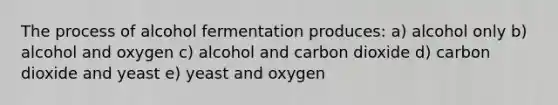 The process of alcohol fermentation produces: a) alcohol only b) alcohol and oxygen c) alcohol and carbon dioxide d) carbon dioxide and yeast e) yeast and oxygen