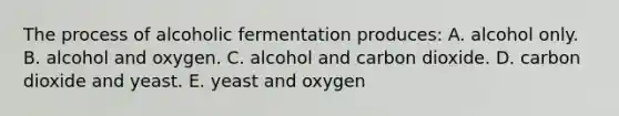 The process of alcoholic fermentation produces: A. alcohol only. B. alcohol and oxygen. C. alcohol and carbon dioxide. D. carbon dioxide and yeast. E. yeast and oxygen