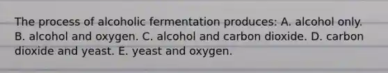 The process of alcoholic fermentation produces: A. alcohol only. B. alcohol and oxygen. C. alcohol and carbon dioxide. D. carbon dioxide and yeast. E. yeast and oxygen.