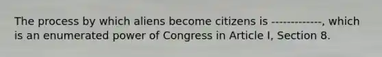 The process by which aliens become citizens is -------------, which is an enumerated power of Congress in Article I, Section 8.