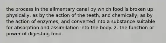 the process in the alimentary canal by which food is broken up physically, as by the action of the teeth, and chemically, as by the action of enzymes, and converted into a substance suitable for absorption and assimilation into the body. 2. the function or power of digesting food.