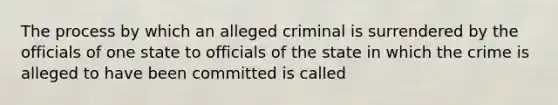 The process by which an alleged criminal is surrendered by the officials of one state to officials of the state in which the crime is alleged to have been committed is called