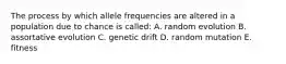 The process by which allele frequencies are altered in a population due to chance is called: A. random evolution B. assortative evolution C. genetic drift D. random mutation E. fitness