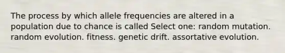 The process by which allele frequencies are altered in a population due to chance is called Select one: random mutation. random evolution. fitness. genetic drift. assortative evolution.