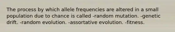 The process by which allele frequencies are altered in a small population due to chance is called -random mutation. -genetic drift. -random evolution. -assortative evolution. -fitness.