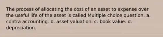 The process of allocating the cost of an asset to expense over the useful life of the asset is called Multiple choice question. a. contra accounting. b. asset valuation. c. book value. d. depreciation.