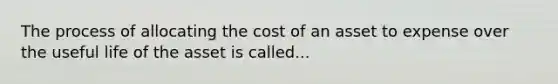 The process of allocating the cost of an asset to expense over the useful life of the asset is called...