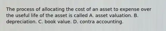 The process of allocating the cost of an asset to expense over the useful life of the asset is called A. asset valuation. B. depreciation. C. book value. D. contra accounting.