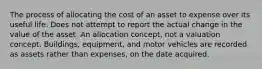 The process of allocating the cost of an asset to expense over its useful life. Does not attempt to report the actual change in the value of the asset. An allocation concept, not a valuation concept. Buildings, equipment, and motor vehicles are recorded as assets rather than expenses, on the date acquired.