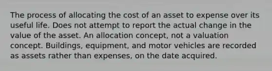 The process of allocating the cost of an asset to expense over its useful life. Does not attempt to report the actual change in the value of the asset. An allocation concept, not a valuation concept. Buildings, equipment, and motor vehicles are recorded as assets rather than expenses, on the date acquired.