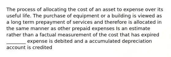 The process of allocating the cost of an asset to expense over its useful life. The purchase of equipment or a building is viewed as a long term prepayment of services and therefore is allocated in the same manner as other prepaid expenses Is an estimate rather than a factual measurement of the cost that has expired ________ expense is debited and a accumulated depreciation account is credited