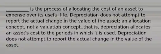 __________ is the process of allocating the cost of an asset to expense over its useful life. Depreciation does not attempt to report the actual change in the value of the asset; an allocation concept, not a valuation concept..that is, depreciation allocates an asset's cost to the periods in which it is used. Depreciation does not attempt to report the actual change in the value of the asset.