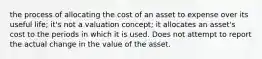 the process of allocating the cost of an asset to expense over its useful life; it's not a valuation concept; it allocates an asset's cost to the periods in which it is used. Does not attempt to report the actual change in the value of the asset.