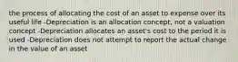 the process of allocating the cost of an asset to expense over its useful life -Depreciation is an allocation concept, not a valuation concept -Depreciation allocates an asset's cost to the period it is used -Depreciation does not attempt to report the actual change in the value of an asset