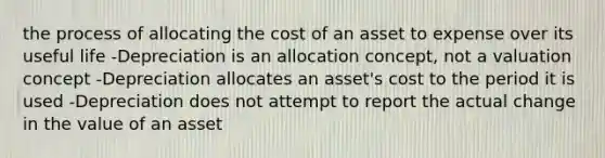 the process of allocating the cost of an asset to expense over its useful life -Depreciation is an allocation concept, not a valuation concept -Depreciation allocates an asset's cost to the period it is used -Depreciation does not attempt to report the actual change in the value of an asset