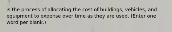 is the process of allocating the cost of buildings, vehicles, and equipment to expense over time as they are used. (Enter one word per blank.)