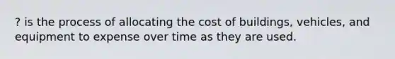 ? is the process of allocating the cost of buildings, vehicles, and equipment to expense over time as they are used.