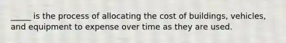 _____ is the process of allocating the cost of buildings, vehicles, and equipment to expense over time as they are used.