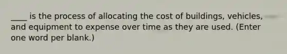 ____ is the process of allocating the cost of buildings, vehicles, and equipment to expense over time as they are used. (Enter one word per blank.)