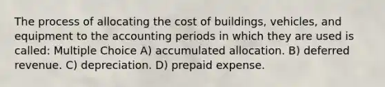 The process of allocating the cost of buildings, vehicles, and equipment to the accounting periods in which they are used is called: Multiple Choice A) accumulated allocation. B) deferred revenue. C) depreciation. D) prepaid expense.