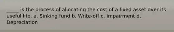 _____ is the process of allocating the cost of a fixed asset over its useful life. a. Sinking fund b. Write-off c. Impairment d. Depreciation