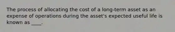 The process of allocating the cost of a long-term asset as an expense of operations during the asset's expected useful life is known as ____.