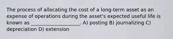 The process of allocating the cost of a long-term asset as an expense of operations during the asset's expected useful life is known as ____________________. A) posting B) journalizing C) depreciation D) extension