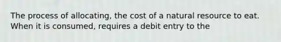 The process of allocating, the cost of a natural resource to eat. When it is consumed, requires a debit entry to the