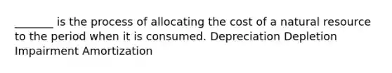 _______ is the process of allocating the cost of a natural resource to the period when it is consumed. Depreciation Depletion Impairment Amortization