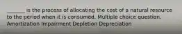 _______ is the process of allocating the cost of a natural resource to the period when it is consumed. Multiple choice question. Amortization Impairment Depletion Depreciation