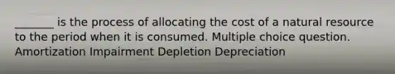 _______ is the process of allocating the cost of a natural resource to the period when it is consumed. Multiple choice question. Amortization Impairment Depletion Depreciation