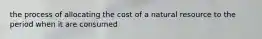 the process of allocating the cost of a natural resource to the period when it are consumed