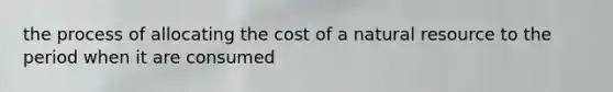 the process of allocating the cost of a natural resource to the period when it are consumed