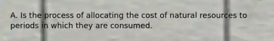 A. Is the process of allocating the cost of natural resources to periods in which they are consumed.