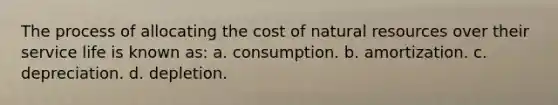 The process of allocating the cost of natural resources over their service life is known as: a. consumption. b. amortization. c. depreciation. d. depletion.