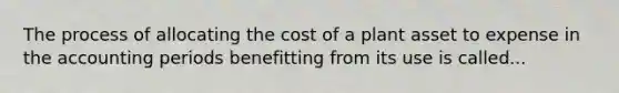 The process of allocating the cost of a plant asset to expense in the accounting periods benefitting from its use is called...