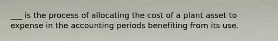 ___ is the process of allocating the cost of a plant asset to expense in the accounting periods benefiting from its use.