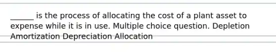 ______ is the process of allocating the cost of a plant asset to expense while it is in use. Multiple choice question. Depletion Amortization Depreciation Allocation